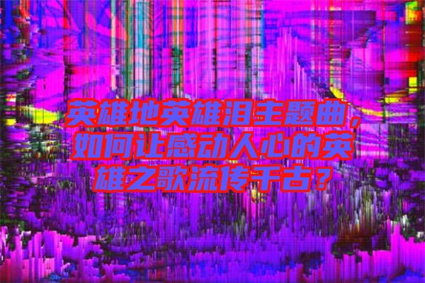 英雄地英雄淚主題曲，如何讓感動人心的英雄之歌流傳千古？