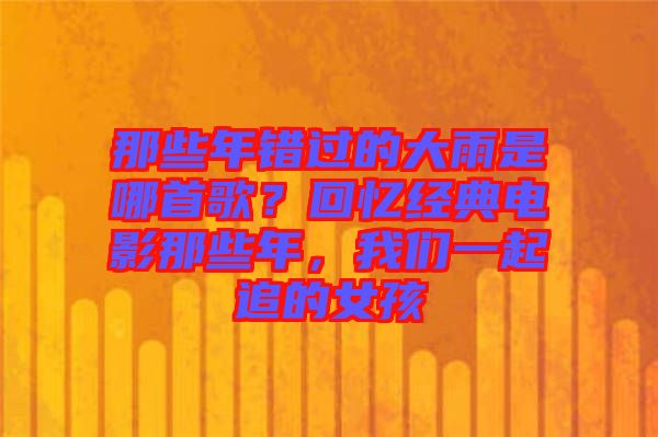 那些年錯過的大雨是哪首歌？回憶經(jīng)典電影那些年，我們一起追的女孩
