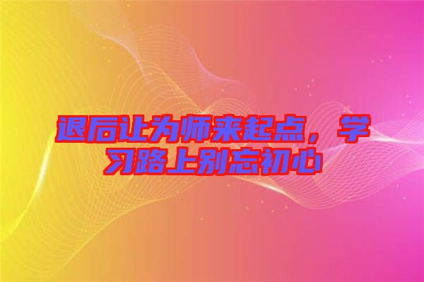 退后讓為師來起點，學(xué)習(xí)路上別忘初心