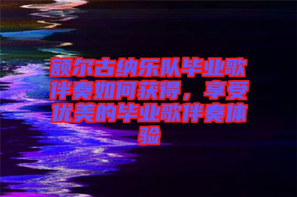 額爾古納樂隊(duì)畢業(yè)歌伴奏如何獲得，享受優(yōu)美的畢業(yè)歌伴奏體驗(yàn)