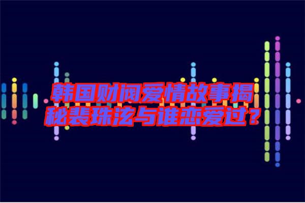 韓國(guó)財(cái)閥愛(ài)情故事揭秘裴珠泫與誰(shuí)戀愛(ài)過(guò)？