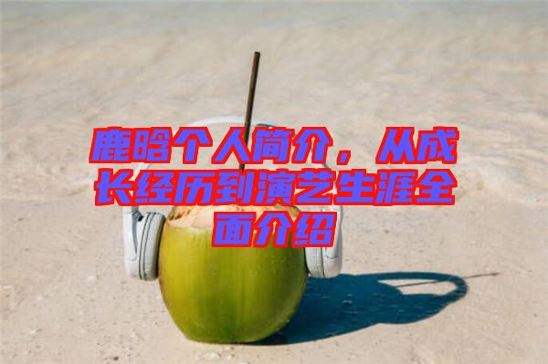 鹿晗個(gè)人簡介，從成長經(jīng)歷到演藝生涯全面介紹