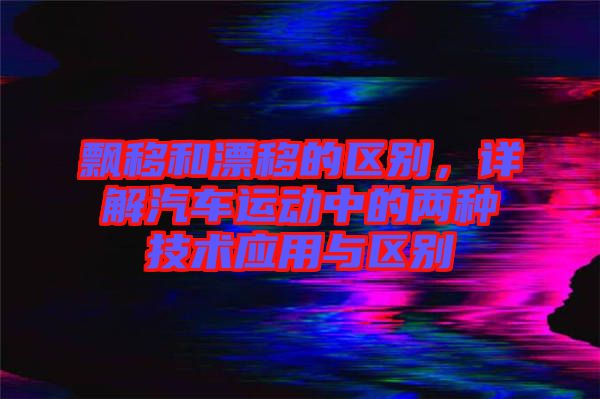 飄移和漂移的區(qū)別，詳解汽車運(yùn)動(dòng)中的兩種技術(shù)應(yīng)用與區(qū)別