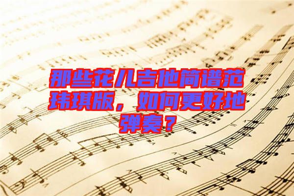 那些花兒吉他簡(jiǎn)譜范瑋琪版，如何更好地彈奏？