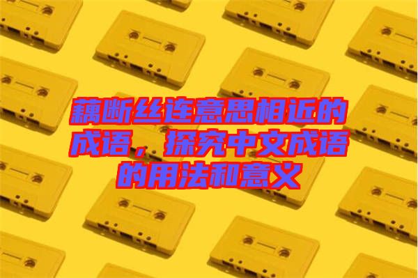 藕斷絲連意思相近的成語，探究中文成語的用法和意義