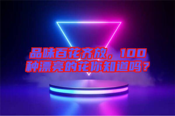 品味百花齊放，100種漂亮的花你知道嗎？