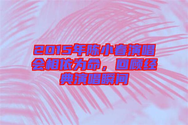 2015年陳小春演唱會相依為命，回顧經(jīng)典演唱瞬間
