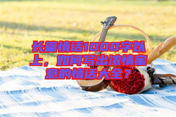 長篇情話1000字以上，如何寫出濃情蜜意的情話大全？