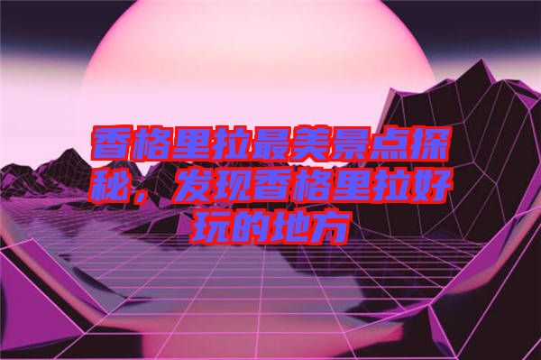 香格里拉最美景點(diǎn)探秘，發(fā)現(xiàn)香格里拉好玩的地方