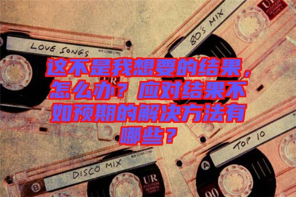這不是我想要的結(jié)果，怎么辦？應(yīng)對(duì)結(jié)果不如預(yù)期的解決方法有哪些？