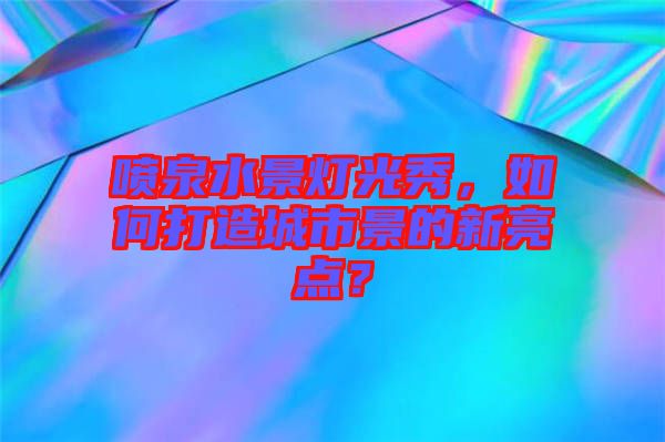 噴泉水景燈光秀，如何打造城市景的新亮點？