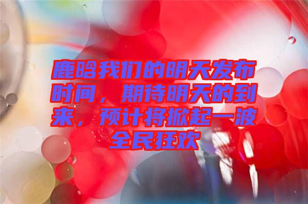 鹿晗我們的明天發(fā)布時(shí)間，期待明天的到來，預(yù)計(jì)將掀起一波全民狂歡