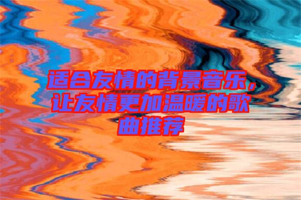 適合友情的背景音樂，讓友情更加溫暖的歌曲推薦