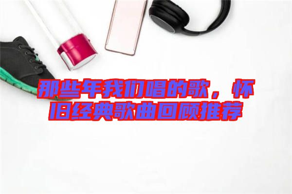 那些年我們唱的歌，懷舊經(jīng)典歌曲回顧推薦