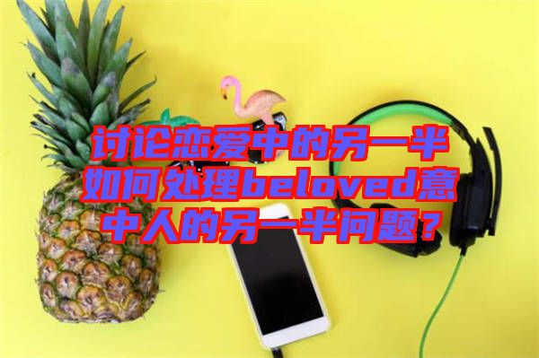 討論戀愛中的另一半如何處理beloved意中人的另一半問題？