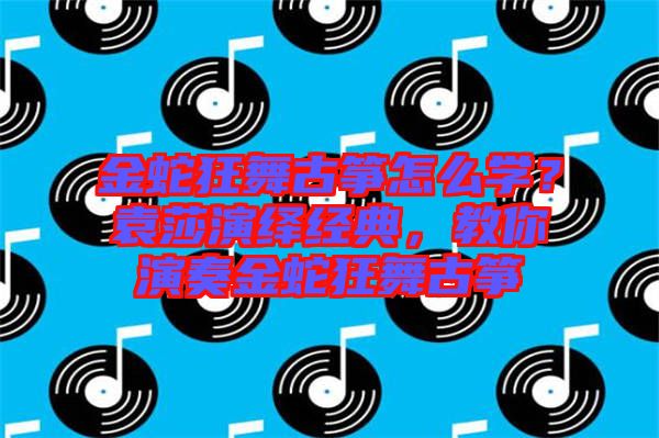 金蛇狂舞古箏怎么學(xué)？袁莎演繹經(jīng)典，教你演奏金蛇狂舞古箏