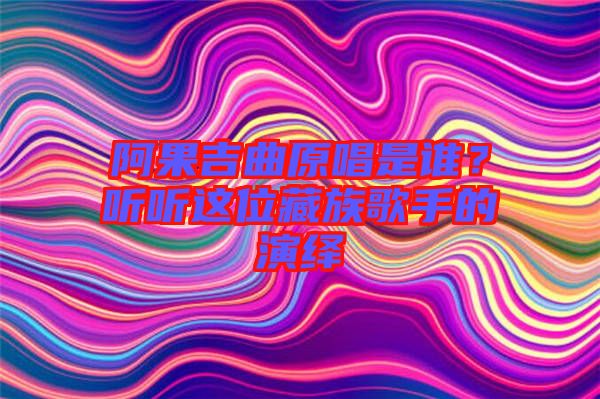 阿果吉曲原唱是誰？聽聽這位藏族歌手的演繹