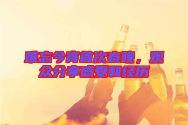 難忘今宵首次春晚，觀眾分享感受和經(jīng)歷