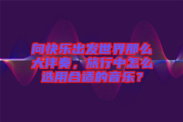 向快樂(lè)出發(fā)世界那么大伴奏，旅行中怎么選用合適的音樂(lè)？