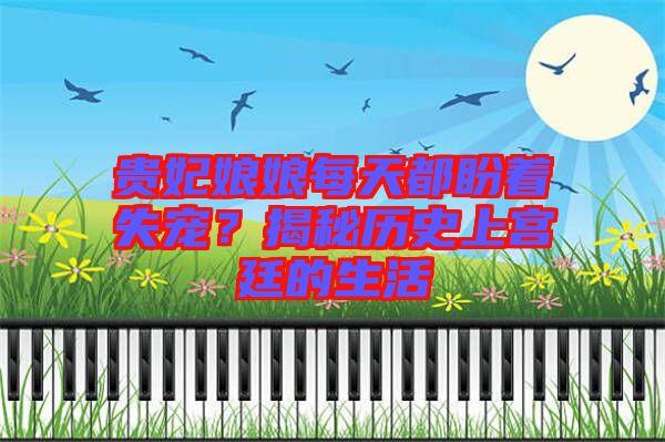 貴妃娘娘每天都盼著失寵？揭秘歷史上宮廷的生活