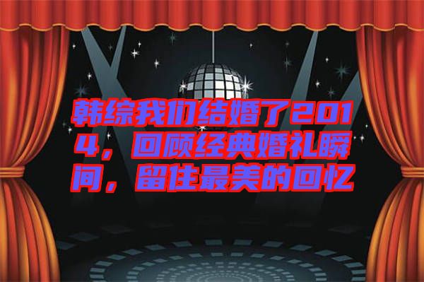 韓綜我們結(jié)婚了2014，回顧經(jīng)典婚禮瞬間，留住最美的回憶