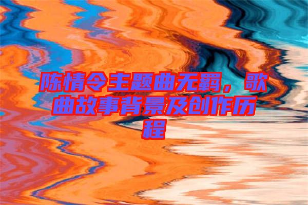 陳情令主題曲無羈，歌曲故事背景及創(chuàng)作歷程