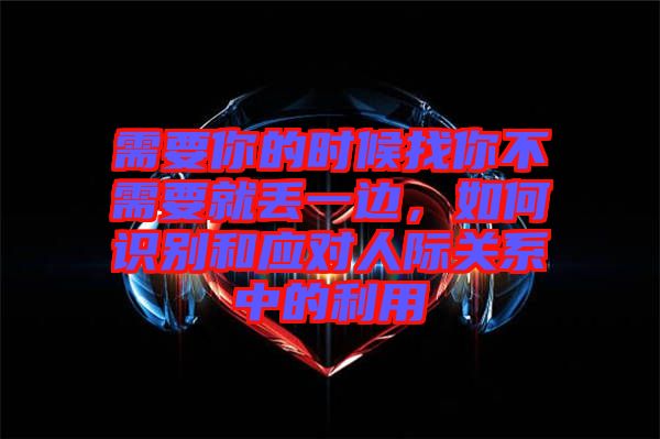 需要你的時候找你不需要就丟一邊，如何識別和應對人際關系中的利用