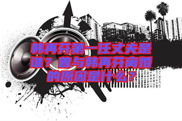 韓再芬第一任丈夫是誰(shuí)？曾與韓再芬離婚的原因是什么？