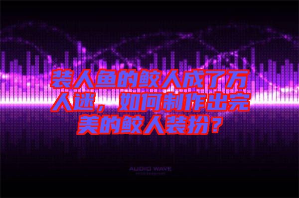 裝人魚的鮫人成了萬人迷，如何制作出完美的鮫人裝扮？