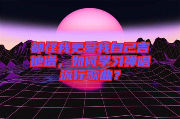 都怪我更愛我自己吉他譜，如何學習彈唱流行歌曲？