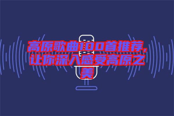 高原歌曲100首推薦,讓你深入感受高原之美