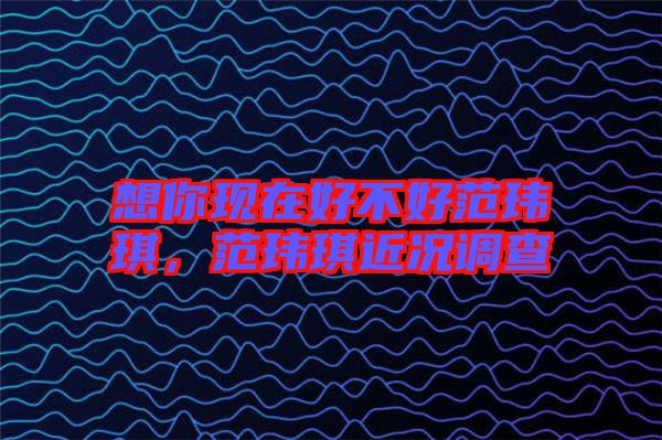想你現(xiàn)在好不好范瑋琪，范瑋琪近況調(diào)查