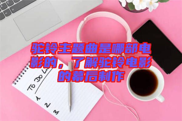 駝鈴主題曲是哪部電影的，了解駝鈴電影的幕后制作