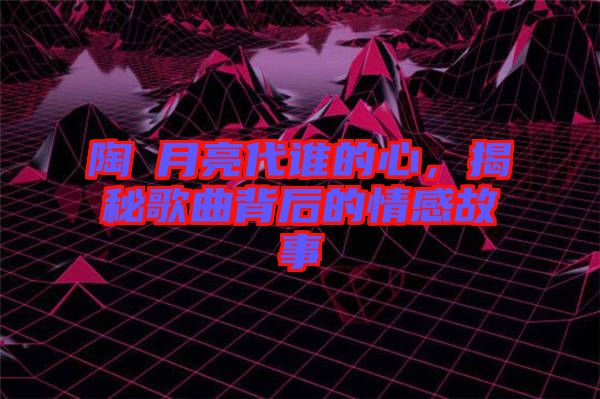 陶喆月亮代誰(shuí)的心，揭秘歌曲背后的情感故事