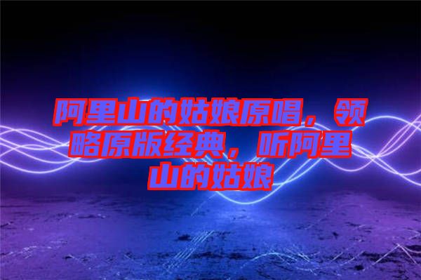 阿里山的姑娘原唱，領(lǐng)略原版經(jīng)典，聽阿里山的姑娘