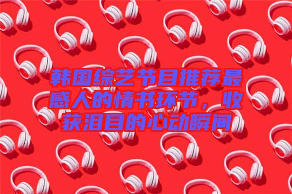 韓國綜藝節(jié)目推薦最感人的情書環(huán)節(jié)，收獲淚目的心動瞬間