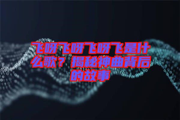 飛呀飛呀飛呀飛是什么歌？揭秘神曲背后的故事