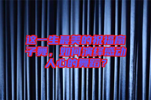 這一生最美的祝福扇子舞，如何演繹感動(dòng)人心的舞蹈？