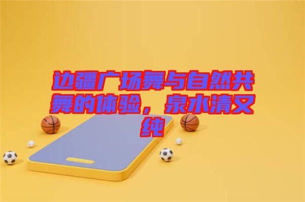 邊疆廣場舞與自然共舞的體驗(yàn)，泉水清又純