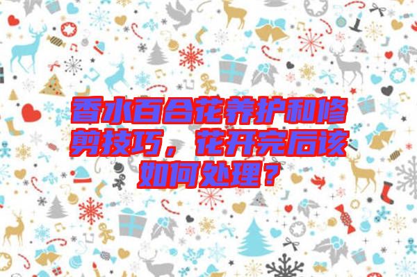香水百合花養(yǎng)護和修剪技巧，花開完后該如何處理？