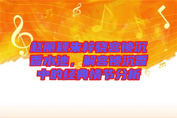 趙麗穎朱梓驍宮鎖沉香水池，解宮鎖沉香中的經(jīng)典情節(jié)分析