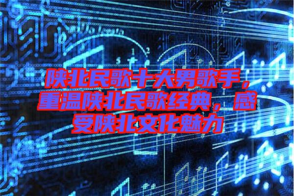 陜北民歌十大男歌手，重溫陜北民歌經(jīng)典，感受陜北文化魅力