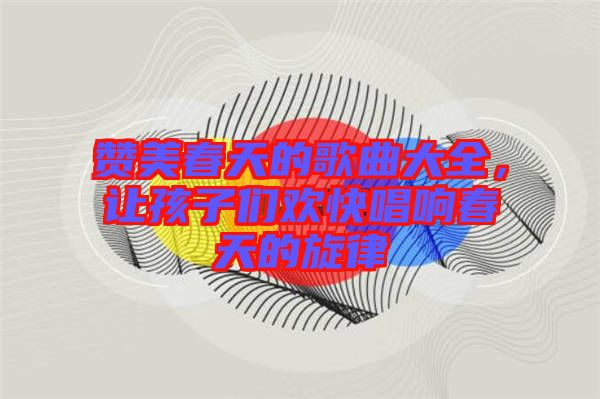 贊美春天的歌曲大全，讓孩子們歡快唱響春天的旋律