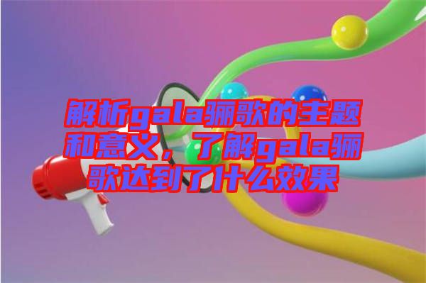 解析gala驪歌的主題和意義，了解gala驪歌達(dá)到了什么效果