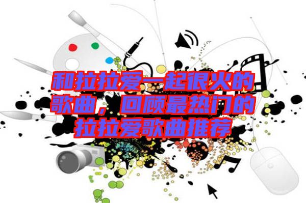 和拉拉愛一起很火的歌曲，回顧最熱門的拉拉愛歌曲推薦