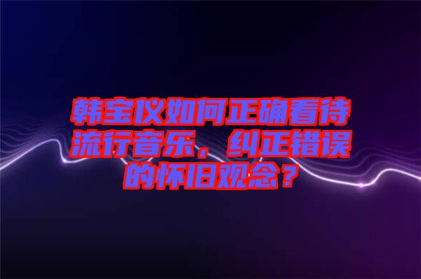 韓寶儀如何正確看待流行音樂，糾正錯誤的懷舊觀念？