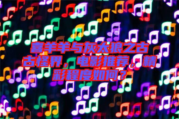 喜羊羊與灰太狼之古古怪界，電影推薦，精彩程度如何？