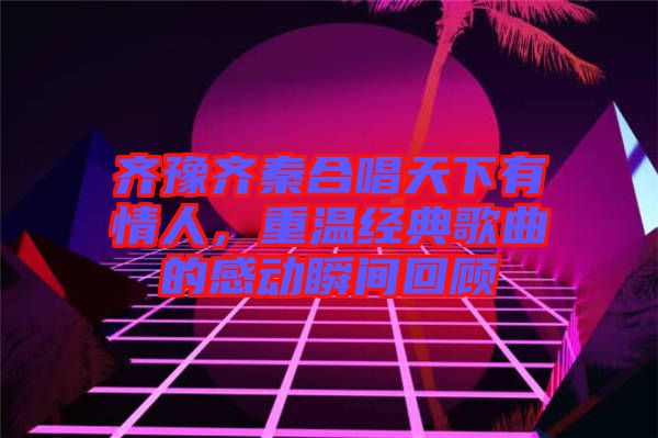 齊豫齊秦合唱天下有情人，重溫經(jīng)典歌曲的感動(dòng)瞬間回顧