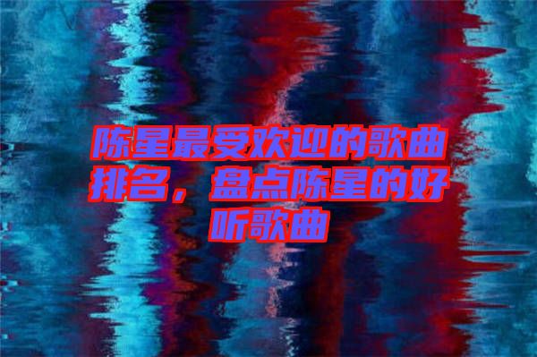 陳星最受歡迎的歌曲排名，盤點(diǎn)陳星的好聽歌曲