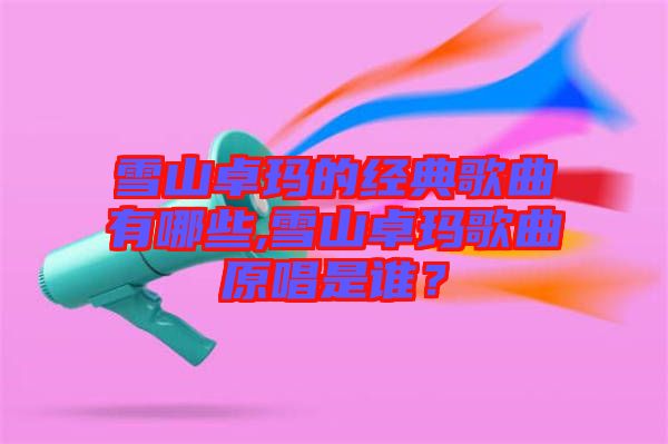 雪山卓瑪?shù)慕?jīng)典歌曲有哪些,雪山卓瑪歌曲原唱是誰(shuí)？
